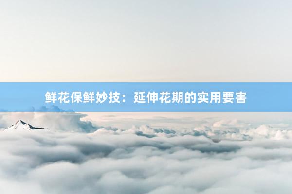 鲜花保鲜妙技：延伸花期的实用要害