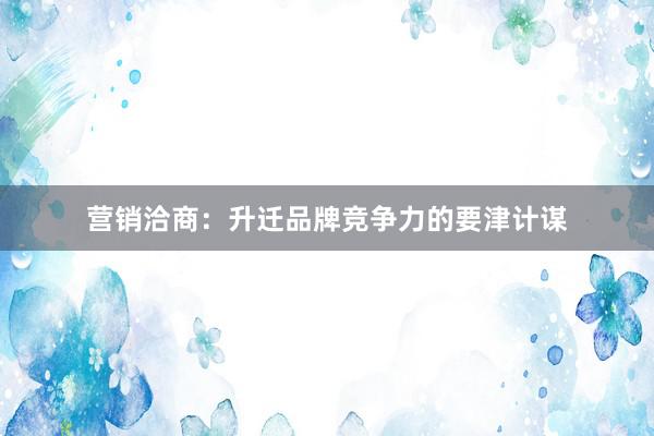 营销洽商:升迁品牌竞争力的要津计谋